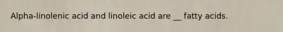 Alpha-linolenic acid and linoleic acid are __ fatty acids.