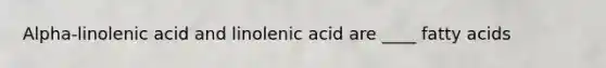 Alpha-linolenic acid and linolenic acid are ____ fatty acids