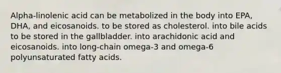 Alpha-linolenic acid can be metabolized in the body into EPA, DHA, and eicosanoids. to be stored as cholesterol. into bile acids to be stored in the gallbladder. into arachidonic acid and eicosanoids. into long-chain omega-3 and omega-6 polyunsaturated fatty acids.