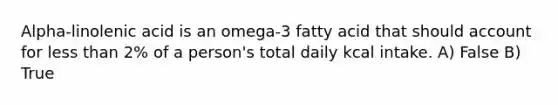 Alpha-linolenic acid is an omega-3 fatty acid that should account for less than 2% of a person's total daily kcal intake. A) False B) True