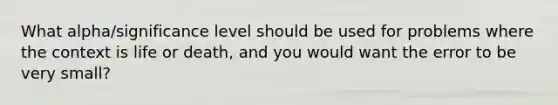 What alpha/significance level should be used for problems where the context is life or death, and you would want the error to be very small?