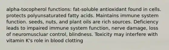 alpha-tocopherol functions: fat-soluble antioxidant found in cells. protects polyunsaturated fatty acids. Maintains immune system function. seeds, nuts, and plant oils are rich sources. Deficiency leads to impaired immune system function, nerve damage, loss of neuromuscluar control, blindness. Toxicity may interfere with vitamin K's role in blood clotting