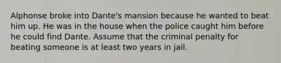 Alphonse broke into Dante's mansion because he wanted to beat him up. He was in the house when the police caught him before he could find Dante. Assume that the criminal penalty for beating someone is at least two years in jail.