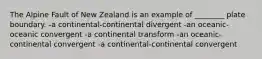 The Alpine Fault of New Zealand is an example of ________ plate boundary. -a continental-continental divergent -an oceanic-oceanic convergent -a continental transform -an oceanic-continental convergent -a continental-continental convergent