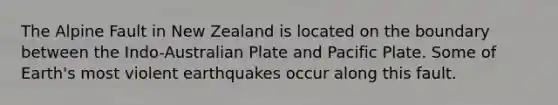 The Alpine Fault in New Zealand is located on the boundary between the Indo-Australian Plate and Pacific Plate. Some of Earth's most violent earthquakes occur along this fault.