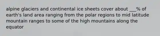 alpine glaciers and continental ice sheets cover about ___% of earth's land area ranging from the polar regions to mid latitude mountain ranges to some of the high mountains along the equator