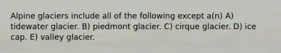 Alpine glaciers include all of the following except a(n) A) tidewater glacier. B) piedmont glacier. C) cirque glacier. D) ice cap. E) valley glacier.