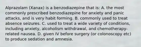 Alprazolam (Xanax) is a benzodiazepine that is: A. the most commonly prescribed benzodiazepine for anxiety and panic attacks, and is very habit forming. B. commonly used to treat absence seizures. C. used to treat a wide variety of conditions, including anxiety, alcoholism withdrawal, and chemotherapy-related nausea. D. given IV before surgery (or colonoscopy etc) to produce sedation and amnesia.