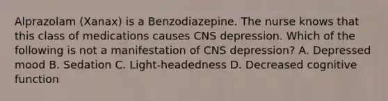 Alprazolam (Xanax) is a Benzodiazepine. The nurse knows that this class of medications causes CNS depression. Which of the following is not a manifestation of CNS depression? A. Depressed mood B. Sedation C. Light-headedness D. Decreased cognitive function