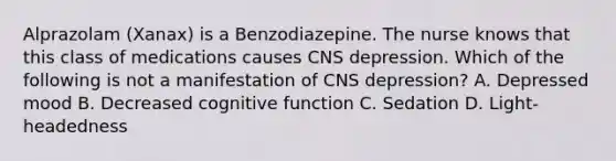 Alprazolam (Xanax) is a Benzodiazepine. The nurse knows that this class of medications causes CNS depression. Which of the following is not a manifestation of CNS depression? A. Depressed mood B. Decreased cognitive function C. Sedation D. Light-headedness