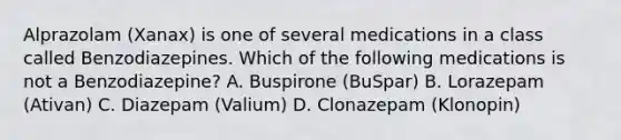 Alprazolam (Xanax) is one of several medications in a class called Benzodiazepines. Which of the following medications is not a Benzodiazepine? A. Buspirone (BuSpar) B. Lorazepam (Ativan) C. Diazepam (Valium) D. Clonazepam (Klonopin)