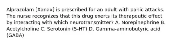 Alprazolam [Xanax] is prescribed for an adult with panic attacks. The nurse recognizes that this drug exerts its therapeutic effect by interacting with which neurotransmitter? A. Norepinephrine B. Acetylcholine C. Serotonin (5-HT) D. Gamma-aminobutyric acid (GABA)