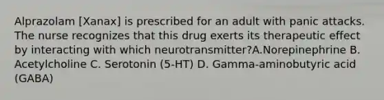 Alprazolam [Xanax] is prescribed for an adult with panic attacks. The nurse recognizes that this drug exerts its therapeutic effect by interacting with which neurotransmitter?A.Norepinephrine B. Acetylcholine C. Serotonin (5-HT) D. Gamma-aminobutyric acid (GABA)