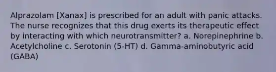 Alprazolam [Xanax] is prescribed for an adult with panic attacks. The nurse recognizes that this drug exerts its therapeutic effect by interacting with which neurotransmitter? a. Norepinephrine b. Acetylcholine c. Serotonin (5-HT) d. Gamma-aminobutyric acid (GABA)