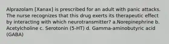 Alprazolam [Xanax] is prescribed for an adult with panic attacks. The nurse recognizes that this drug exerts its therapeutic effect by interacting with which neurotransmitter? a.Norepinephrine b. Acetylcholine c. Serotonin (5-HT) d. Gamma-aminobutyric acid (GABA)