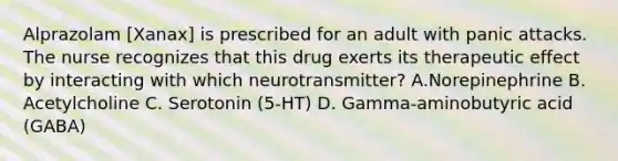 Alprazolam [Xanax] is prescribed for an adult with panic attacks. The nurse recognizes that this drug exerts its therapeutic effect by interacting with which neurotransmitter? A.Norepinephrine B. Acetylcholine C. Serotonin (5-HT) D. Gamma-aminobutyric acid (GABA)