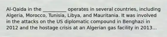 Al-Qaida in the __________ operates in several countries, including Algeria, Morocco, Tunisia, Libya, and Mauritania. It was involved in the attacks on the US diplomatic compound in Benghazi in 2012 and the hostage crisis at an Algerian gas facility in 2013...