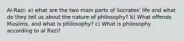 Al-Razi: a) what are the two main parts of Socrates' life and what do they tell us about the nature of philosophy? b) What offends Muslims, and what is philosophy? c) What is philosophy according to al Razi?