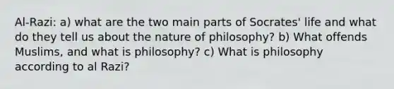 Al-Razi: a) what are the two main parts of Socrates' life and what do they tell us about the nature of philosophy? b) What offends Muslims, and what is philosophy? c) What is philosophy according to al Razi?