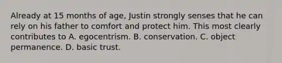 Already at 15 months of age, Justin strongly senses that he can rely on his father to comfort and protect him. This most clearly contributes to A. egocentrism. B. conservation. C. object permanence. D. basic trust.