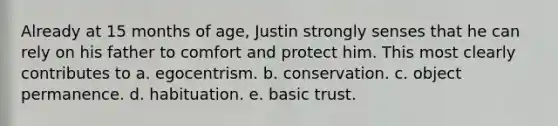 Already at 15 months of age, Justin strongly senses that he can rely on his father to comfort and protect him. This most clearly contributes to a. egocentrism. b. conservation. c. object permanence. d. habituation. e. basic trust.