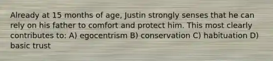 Already at 15 months of age, Justin strongly senses that he can rely on his father to comfort and protect him. This most clearly contributes to: A) egocentrism B) conservation C) habituation D) basic trust