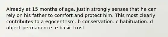 Already at 15 months of age, Justin strongly senses that he can rely on his father to comfort and protect him. This most clearly contributes to a egocentrism. b conservation. c habituation. d object permanence. e basic trust