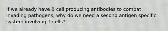 If we already have B cell producing antibodies to combat invading pathogens, why do we need a second antigen specific system involving T cells?