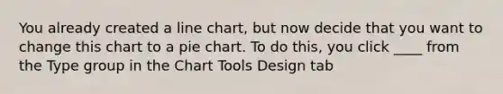 You already created a line chart, but now decide that you want to change this chart to a pie chart. To do this, you click ____ from the Type group in the Chart Tools Design tab