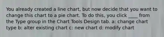 You already created a line chart, but now decide that you want to change this chart to a pie chart. To do this, you click ____ from the Type group in the Chart Tools Design tab. a: change chart type b: alter existing chart c: new chart d: modify chart