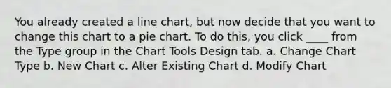 You already created a line chart, but now decide that you want to change this chart to a pie chart. To do this, you click ____ from the Type group in the Chart Tools Design tab. a. Change Chart Type b. New Chart c. Alter Existing Chart d. Modify Chart