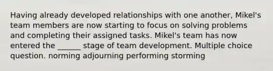 Having already developed relationships with one another, Mikel's team members are now starting to focus on solving problems and completing their assigned tasks. Mikel's team has now entered the ______ stage of team development. Multiple choice question. norming adjourning performing storming