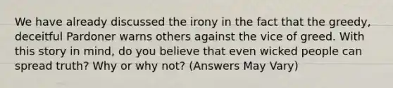 We have already discussed the irony in the fact that the greedy, deceitful Pardoner warns others against the vice of greed. With this story in mind, do you believe that even wicked people can spread truth? Why or why not? (Answers May Vary)