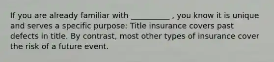 If you are already familiar with __________ , you know it is unique and serves a specific purpose: Title insurance covers past defects in title. By contrast, most other types of insurance cover the risk of a future event.