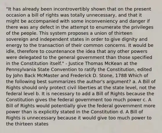 "It has already been incontrovertibly shown that on the present occasion a bill of rights was totally unnecessary, and that it might be accompanied with some inconveniency and danger if there was any defect in the attempt to enumerate the privileges of the people. This system proposes a union of thirteen sovereign and independent states in order to give dignity and energy to the transaction of their common concerns. It would be idle, therefore to countenance the idea that any other powers were delegated to the general government than those specified in the Constitution itself." - Justice Thomas McKean at the Pennsylvania State Convention to ratify the Constitution, edited by John Back McMaster and Frederick D. Stone, 1788 Which of the following best summarizes the author's argument? a. A Bill of Rights should only protect civil liberties at the state level, not the federal level b. It is necessary to add a Bill of Rights because the Constitution gives the federal government too much power c. A Bill of Rights would potentially give the federal government more power than is explicitly stated in the Constitution d. A Bill of Rights is unnecessary because it would give too much power to the thirteen states