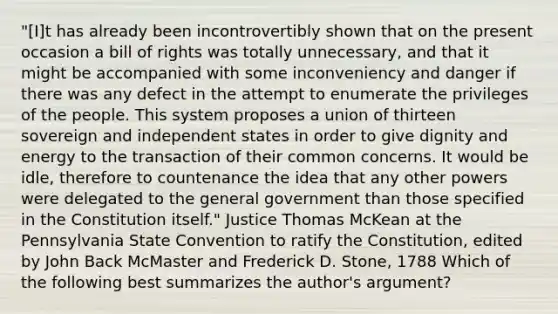 "[I]t has already been incontrovertibly shown that on the present occasion a bill of rights was totally unnecessary, and that it might be accompanied with some inconveniency and danger if there was any defect in the attempt to enumerate the privileges of the people. This system proposes a union of thirteen sovereign and independent states in order to give dignity and energy to the transaction of their common concerns. It would be idle, therefore to countenance the idea that any other powers were delegated to the general government than those specified in the Constitution itself." Justice Thomas McKean at the Pennsylvania State Convention to ratify the Constitution, edited by John Back McMaster and Frederick D. Stone, 1788 Which of the following best summarizes the author's argument?