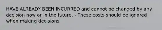 HAVE ALREADY BEEN INCURRED and cannot be changed by any decision now or in the future. - These costs should be ignored when making decisions.