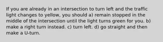 If you are already in an intersection to turn left and the traffic light changes to yellow, you should a) remain stopped in the middle of the intersection until the light turns green for you. b) make a right turn instead. c) turn left. d) go straight and then make a U-turn.