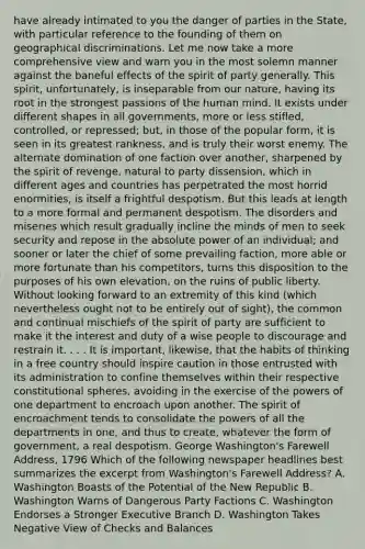 have already intimated to you the danger of parties in the State, with particular reference to the founding of them on geographical discriminations. Let me now take a more comprehensive view and warn you in the most solemn manner against the baneful effects of the spirit of party generally. This spirit, unfortunately, is inseparable from our nature, having its root in the strongest passions of the human mind. It exists under different shapes in all governments, more or less stifled, controlled, or repressed; but, in those of the popular form, it is seen in its greatest rankness, and is truly their worst enemy. The alternate domination of one faction over another, sharpened by the spirit of revenge, natural to party dissension, which in different ages and countries has perpetrated the most horrid enormities, is itself a frightful despotism. But this leads at length to a more formal and permanent despotism. The disorders and miseries which result gradually incline the minds of men to seek security and repose in the absolute power of an individual; and sooner or later the chief of some prevailing faction, more able or more fortunate than his competitors, turns this disposition to the purposes of his own elevation, on the ruins of public liberty. Without looking forward to an extremity of this kind (which nevertheless ought not to be entirely out of sight), the common and continual mischiefs of the spirit of party are sufficient to make it the interest and duty of a wise people to discourage and restrain it. . . . It is important, likewise, that the habits of thinking in a free country should inspire caution in those entrusted with its administration to confine themselves within their respective constitutional spheres, avoiding in the exercise of the powers of one department to encroach upon another. The spirit of encroachment tends to consolidate the powers of all the departments in one, and thus to create, whatever the form of government, a real despotism. George Washington's Farewell Address, 1796 Which of the following newspaper headlines best summarizes the excerpt from Washington's Farewell Address? A. Washington Boasts of the Potential of the New Republic B. Washington Warns of Dangerous Party Factions C. Washington Endorses a Stronger Executive Branch D. Washington Takes Negative View of Checks and Balances