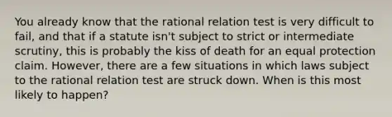 You already know that the rational relation test is very difficult to fail, and that if a statute isn't subject to strict or intermediate scrutiny, this is probably the kiss of death for an equal protection claim. However, there are a few situations in which laws subject to the rational relation test are struck down. When is this most likely to happen?