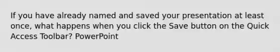 If you have already named and saved your presentation at least once, what happens when you click the Save button on the Quick Access Toolbar? PowerPoint