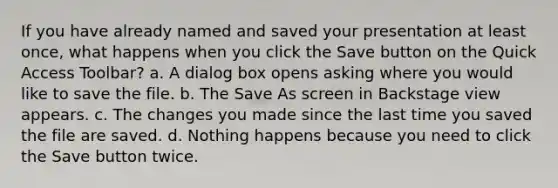 If you have already named and saved your presentation at least once, what happens when you click the Save button on the Quick Access Toolbar? a. A dialog box opens asking where you would like to save the file. b. The Save As screen in Backstage view appears. c. The changes you made since the last time you saved the file are saved. d. Nothing happens because you need to click the Save button twice.