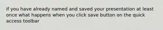 if you have already named and saved your presentation at least once what happens when you click save button on the quick access toolbar