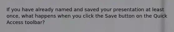 If you have already named and saved your presentation at least once, what happens when you click the Save button on the Quick Access toolbar?