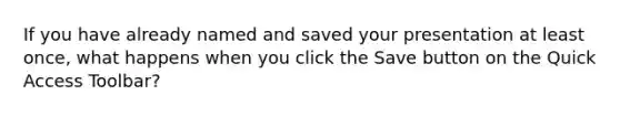 If you have already named and saved your presentation at least once, what happens when you click the Save button on the Quick Access Toolbar?