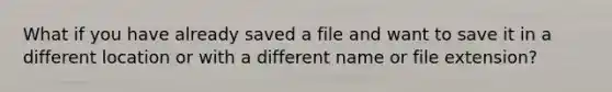 What if you have already saved a file and want to save it in a different location or with a different name or file extension?