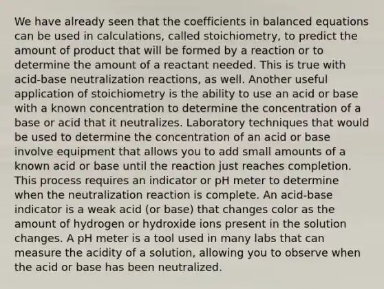 We have already seen that the coefficients in balanced equations can be used in calculations, called stoichiometry, to predict the amount of product that will be formed by a reaction or to determine the amount of a reactant needed. This is true with acid-base neutralization reactions, as well. Another useful application of stoichiometry is the ability to use an acid or base with a known concentration to determine the concentration of a base or acid that it neutralizes. Laboratory techniques that would be used to determine the concentration of an acid or base involve equipment that allows you to add small amounts of a known acid or base until the reaction just reaches completion. This process requires an indicator or pH meter to determine when the neutralization reaction is complete. An acid-base indicator is a weak acid (or base) that changes color as the amount of hydrogen or hydroxide ions present in the solution changes. A pH meter is a tool used in many labs that can measure the acidity of a solution, allowing you to observe when the acid or base has been neutralized.