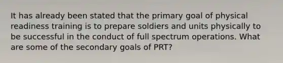 It has already been stated that the primary goal of physical readiness training is to prepare soldiers and units physically to be successful in the conduct of full spectrum operations. What are some of the secondary goals of PRT?