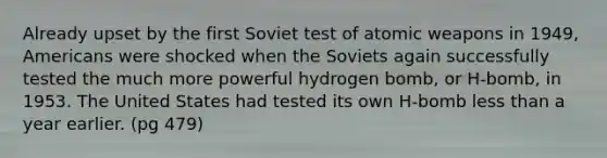 Already upset by the first Soviet test of atomic weapons in 1949, Americans were shocked when the Soviets again successfully tested the much more powerful hydrogen bomb, or H-bomb, in 1953. The United States had tested its own H-bomb less than a year earlier. (pg 479)