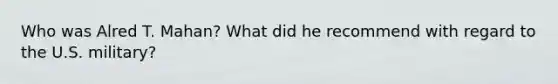 Who was Alred T. Mahan? What did he recommend with regard to the U.S. military?
